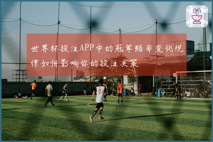 世界杯投注APP中的冠军赔率变化规律如何影响你的投注决策