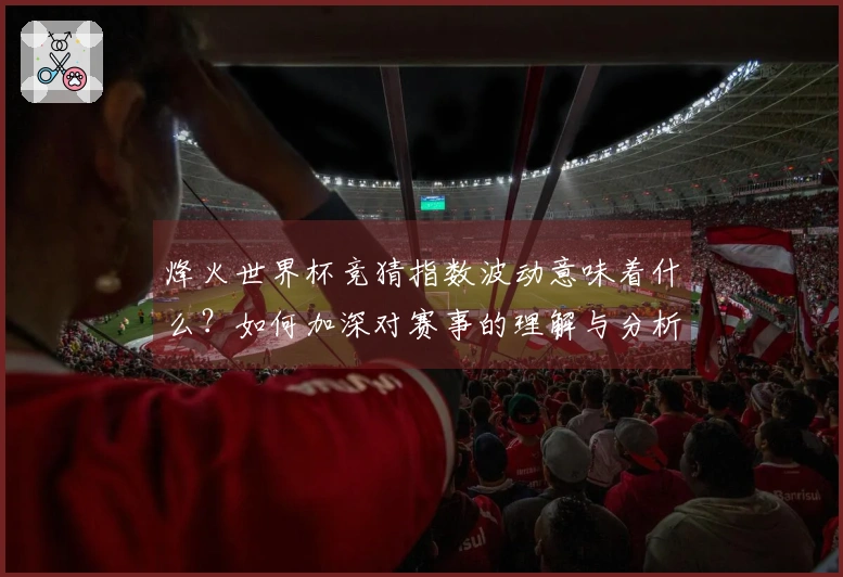 烽火世界杯竞猜指数波动意味着什么？如何加深对赛事的理解与分析